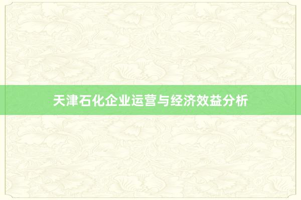 天津石化企业运营与经济效益分析